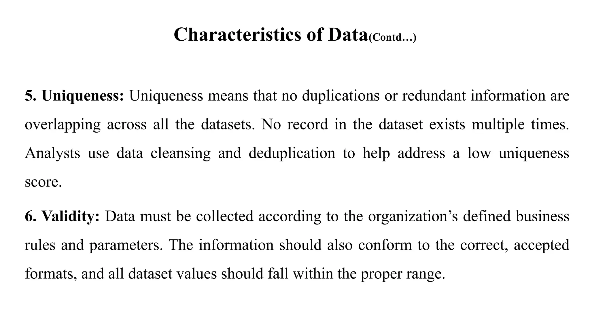 Characteristics of Data(Contd…)
5. Uniqueness: Uniqueness means that no duplications or redundant information are
overlapping across all the datasets. No record in the dataset exists multiple times.
Analysts use data cleansing and deduplication to help address a low uniqueness
score.
6. Validity: Data must be collected according to the organization’s defined business
rules and parameters. The information should also conform to the correct, accepted
formats, and all dataset values should fall within the proper range.
 