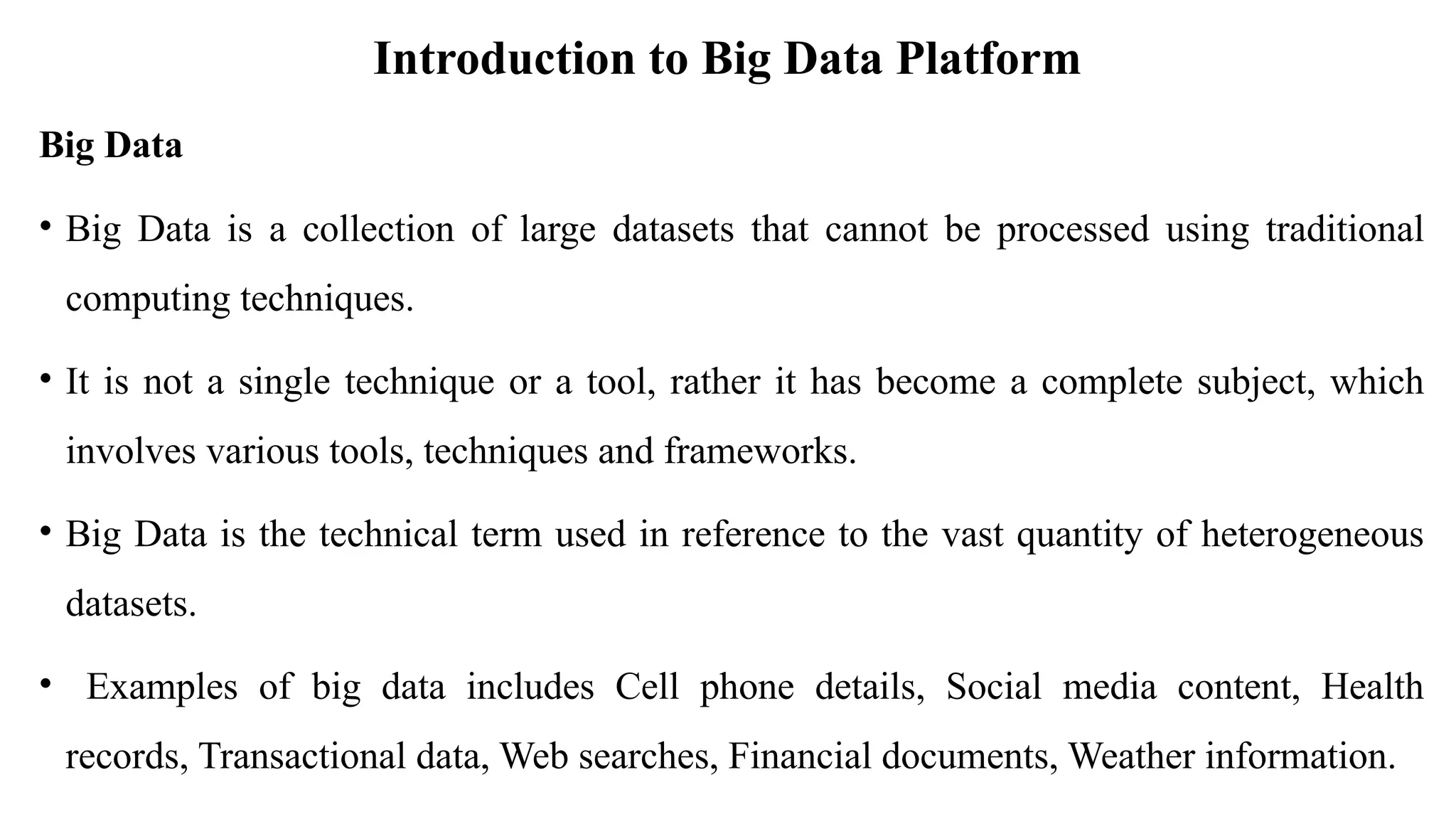 Introduction to Big Data Platform
Big Data
• Big Data is a collection of large datasets that cannot be processed using traditional
computing techniques.
• It is not a single technique or a tool, rather it has become a complete subject, which
involves various tools, techniques and frameworks.
• Big Data is the technical term used in reference to the vast quantity of heterogeneous
datasets.
• Examples of big data includes Cell phone details, Social media content, Health
records, Transactional data, Web searches, Financial documents, Weather information.
 