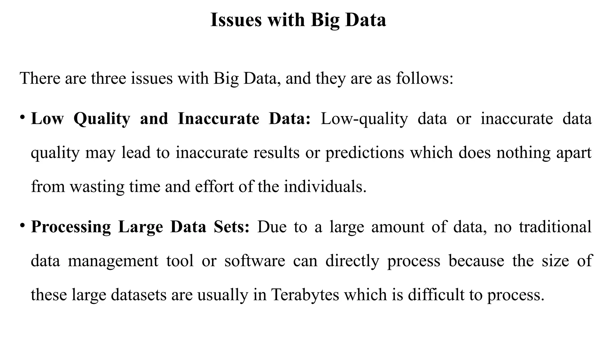 Issues with Big Data
There are three issues with Big Data, and they are as follows:
• Low Quality and Inaccurate Data: Low-quality data or inaccurate data
quality may lead to inaccurate results or predictions which does nothing apart
from wasting time and effort of the individuals.
• Processing Large Data Sets: Due to a large amount of data, no traditional
data management tool or software can directly process because the size of
these large datasets are usually in Terabytes which is difficult to process.
 