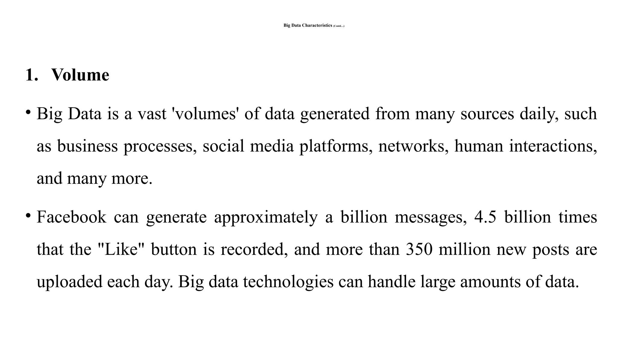 Big Data Characteristics (Contd…)
1. Volume
• Big Data is a vast 'volumes' of data generated from many sources daily, such
as business processes, social media platforms, networks, human interactions,
and many more.
• Facebook can generate approximately a billion messages, 4.5 billion times
that the "Like" button is recorded, and more than 350 million new posts are
uploaded each day. Big data technologies can handle large amounts of data.
 