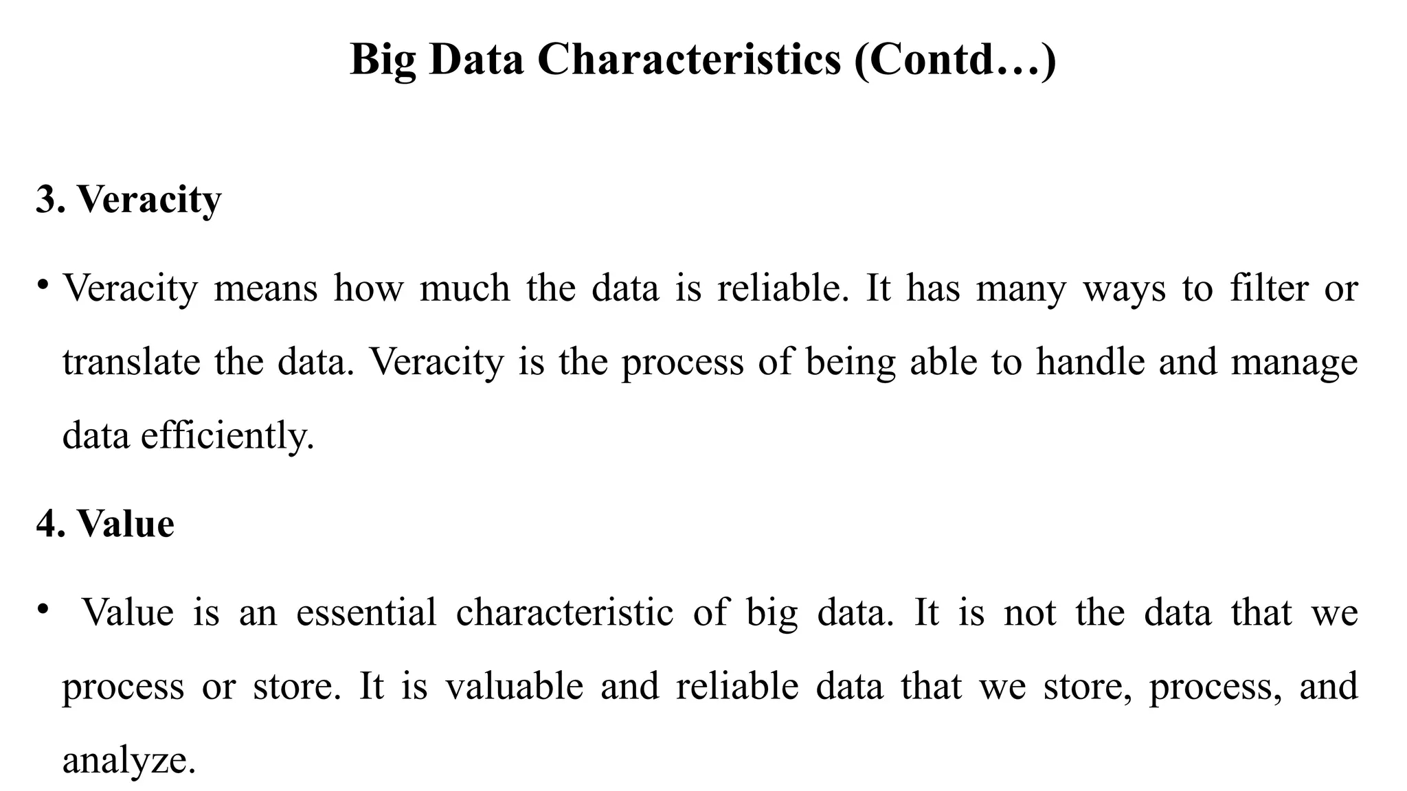 Big Data Characteristics (Contd…)
3. Veracity
• Veracity means how much the data is reliable. It has many ways to filter or
translate the data. Veracity is the process of being able to handle and manage
data efficiently.
4. Value
• Value is an essential characteristic of big data. It is not the data that we
process or store. It is valuable and reliable data that we store, process, and
analyze.
 