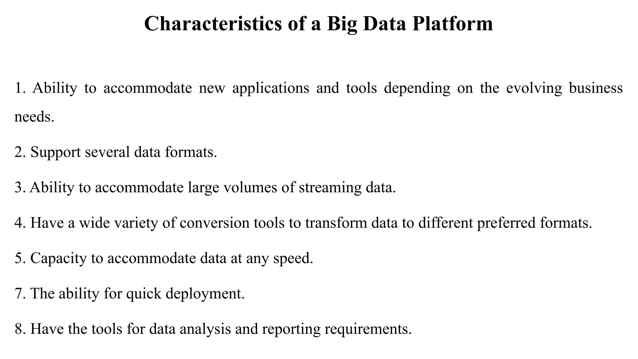 Characteristics of a Big Data Platform
1. Ability to accommodate new applications and tools depending on the evolving business
needs.
2. Support several data formats.
3. Ability to accommodate large volumes of streaming data.
4. Have a wide variety of conversion tools to transform data to different preferred formats.
5. Capacity to accommodate data at any speed.
7. The ability for quick deployment.
8. Have the tools for data analysis and reporting requirements.
 