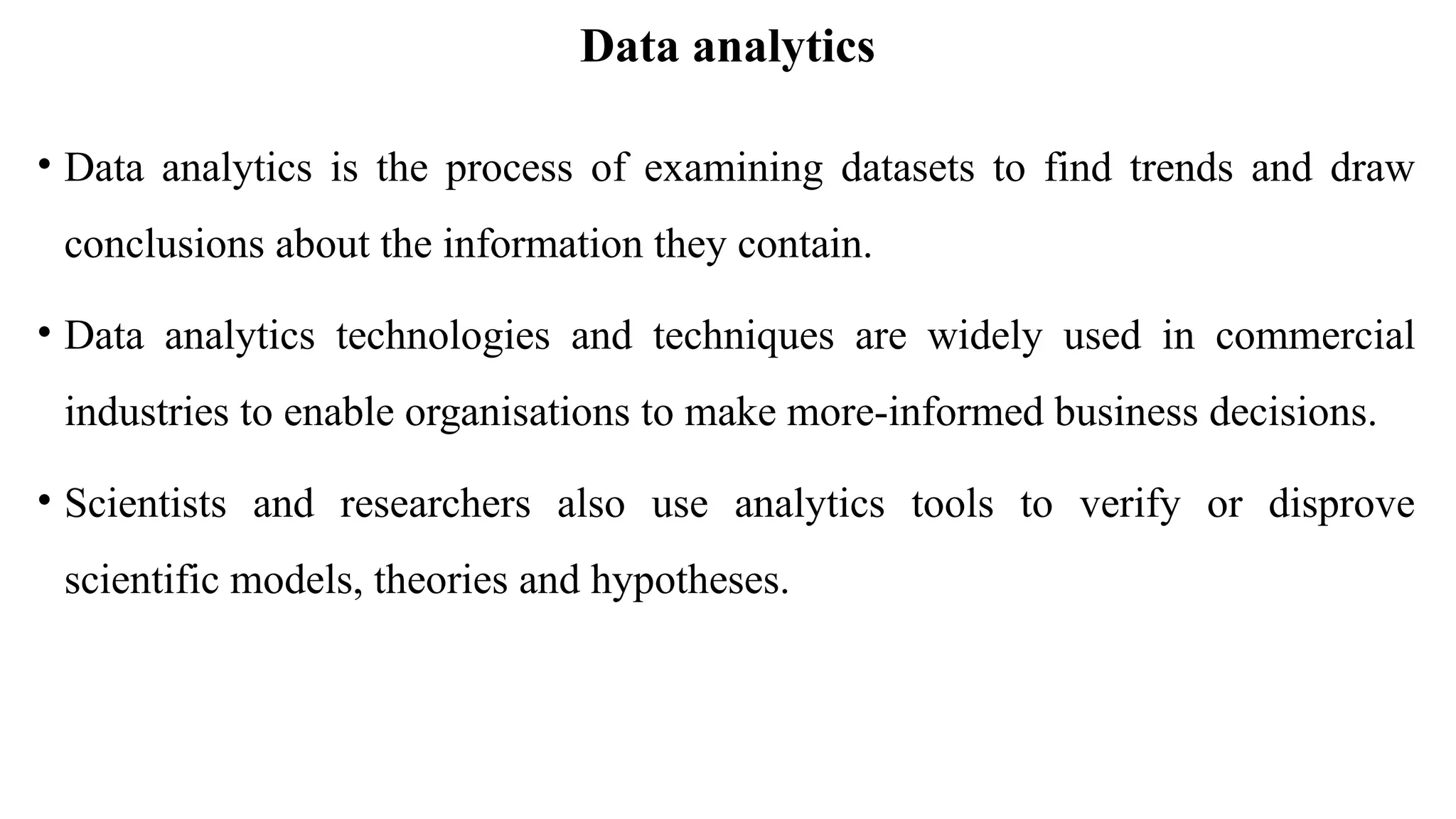 Data analytics
• Data analytics is the process of examining datasets to find trends and draw
conclusions about the information they contain.
• Data analytics technologies and techniques are widely used in commercial
industries to enable organisations to make more-informed business decisions.
• Scientists and researchers also use analytics tools to verify or disprove
scientific models, theories and hypotheses.
 