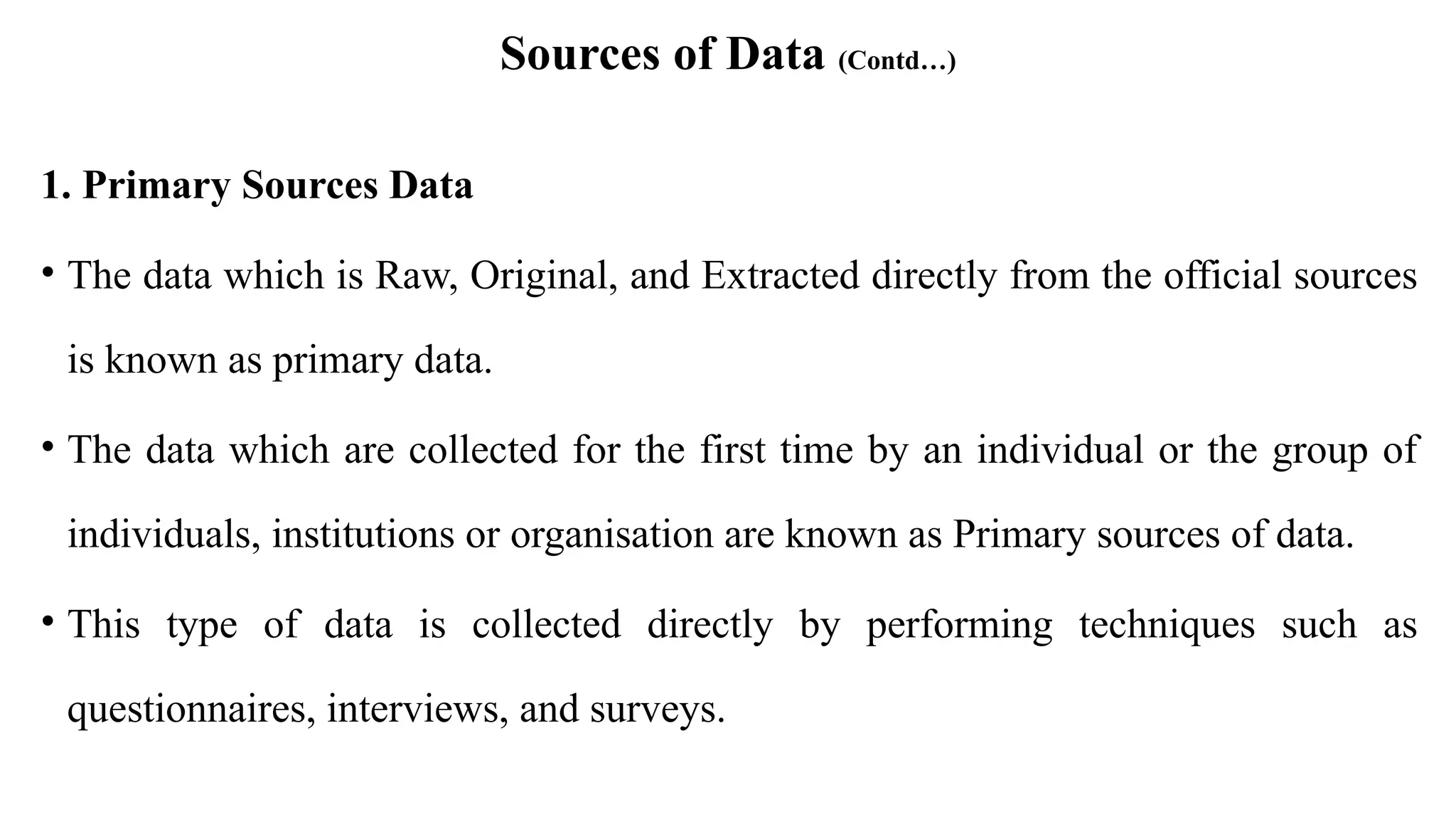 Sources of Data (Contd…)
1. Primary Sources Data
• The data which is Raw, Original, and Extracted directly from the official sources
is known as primary data.
• The data which are collected for the first time by an individual or the group of
individuals, institutions or organisation are known as Primary sources of data.
• This type of data is collected directly by performing techniques such as
questionnaires, interviews, and surveys.
 