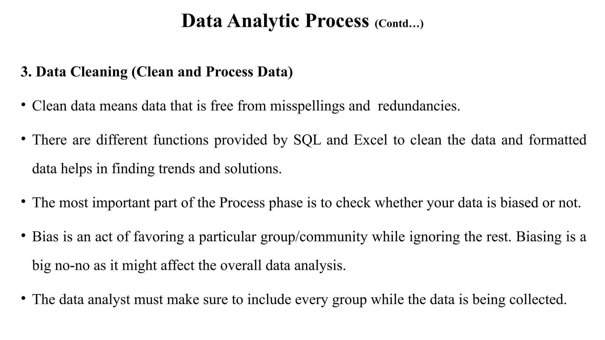 Data Analytic Process (Contd…)
3. Data Cleaning (Clean and Process Data)
• Clean data means data that is free from misspellings and redundancies.
• There are different functions provided by SQL and Excel to clean the data and formatted
data helps in finding trends and solutions.
• The most important part of the Process phase is to check whether your data is biased or not.
• Bias is an act of favoring a particular group/community while ignoring the rest. Biasing is a
big no-no as it might affect the overall data analysis.
• The data analyst must make sure to include every group while the data is being collected.
 