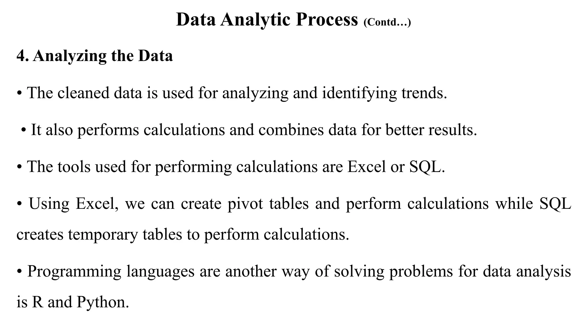 Data Analytic Process (Contd…)
4. Analyzing the Data
• The cleaned data is used for analyzing and identifying trends.
• It also performs calculations and combines data for better results.
• The tools used for performing calculations are Excel or SQL.
• Using Excel, we can create pivot tables and perform calculations while SQL
creates temporary tables to perform calculations.
• Programming languages are another way of solving problems for data analysis
is R and Python.
 