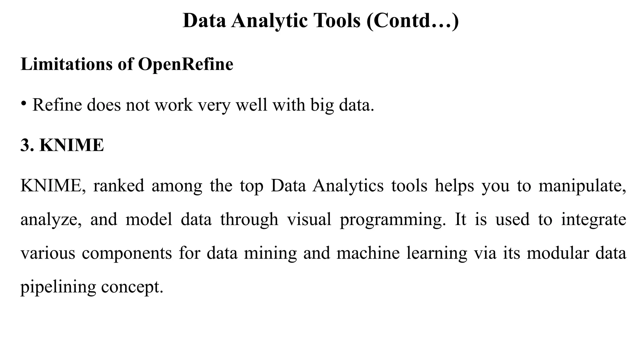 Data Analytic Tools (Contd…)
Limitations of OpenRefine
• Refine does not work very well with big data.
3. KNIME
KNIME, ranked among the top Data Analytics tools helps you to manipulate,
analyze, and model data through visual programming. It is used to integrate
various components for data mining and machine learning via its modular data
pipelining concept.
 