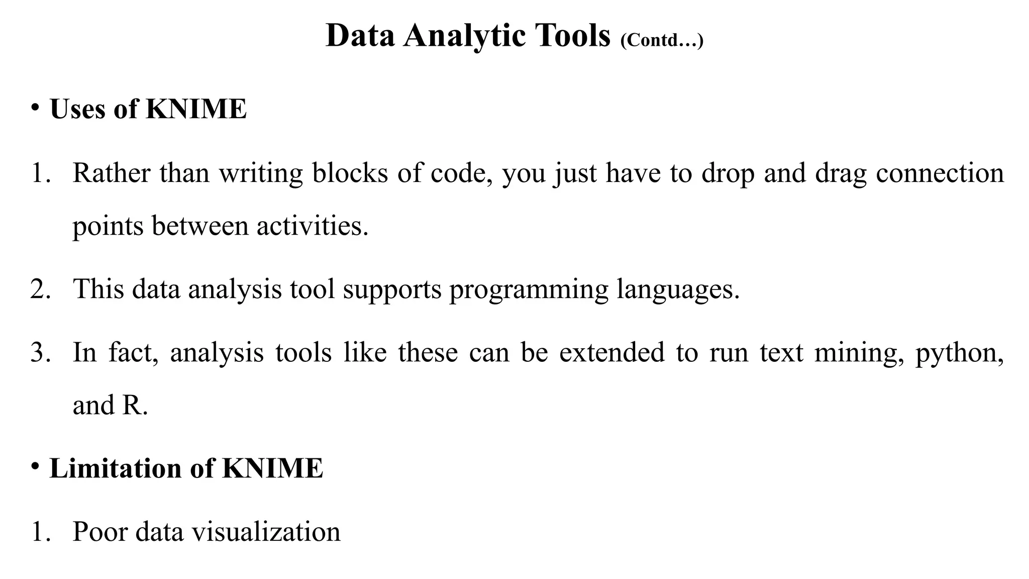 Data Analytic Tools (Contd…)
• Uses of KNIME
1. Rather than writing blocks of code, you just have to drop and drag connection
points between activities.
2. This data analysis tool supports programming languages.
3. In fact, analysis tools like these can be extended to run text mining, python,
and R.
• Limitation of KNIME
1. Poor data visualization
 