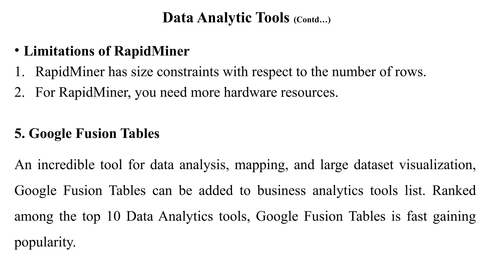 Data Analytic Tools (Contd…)
• Limitations of RapidMiner
1. RapidMiner has size constraints with respect to the number of rows.
2. For RapidMiner, you need more hardware resources.
5. Google Fusion Tables
An incredible tool for data analysis, mapping, and large dataset visualization,
Google Fusion Tables can be added to business analytics tools list. Ranked
among the top 10 Data Analytics tools, Google Fusion Tables is fast gaining
popularity.
 
