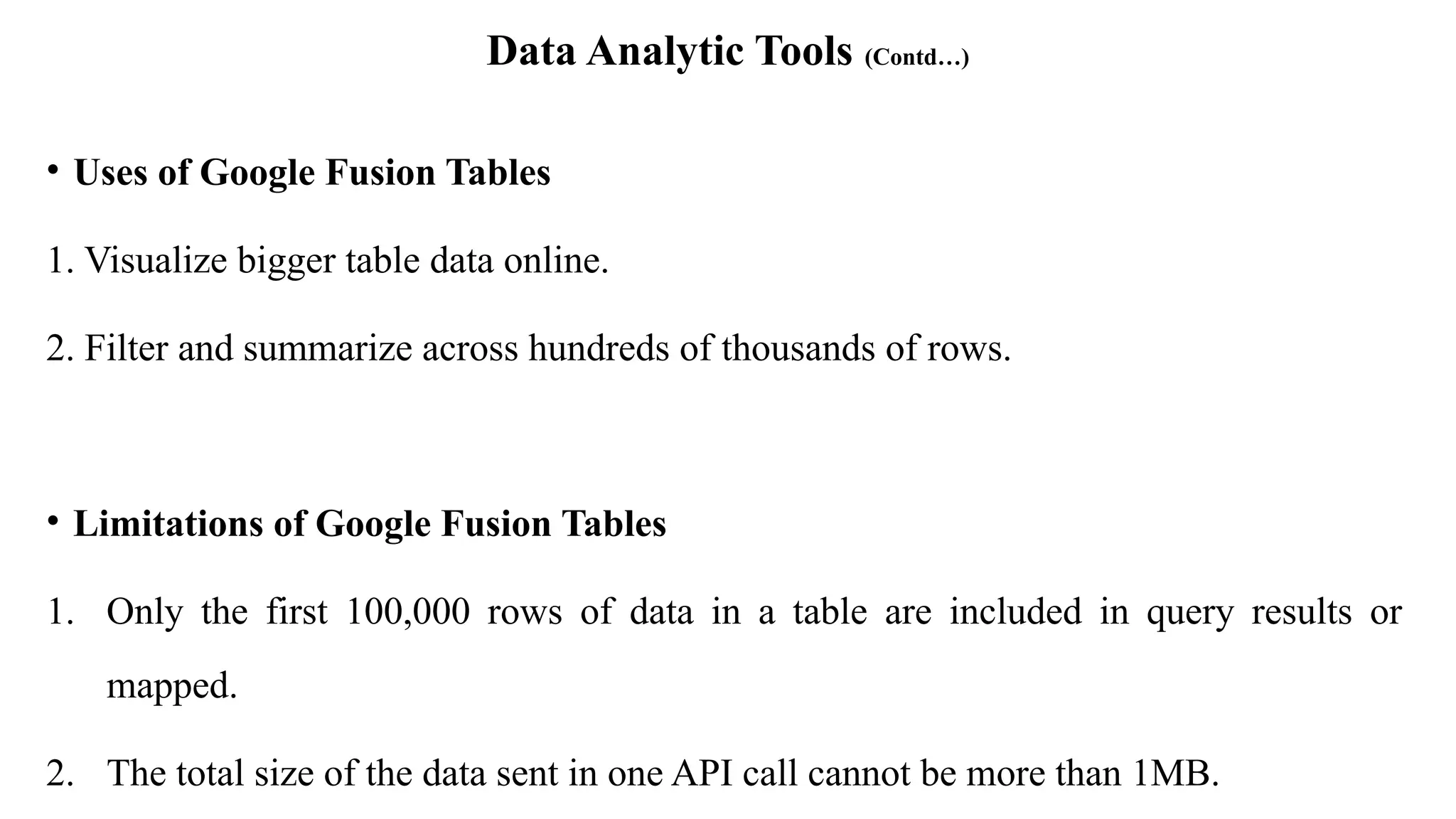 Data Analytic Tools (Contd…)
• Uses of Google Fusion Tables
1. Visualize bigger table data online.
2. Filter and summarize across hundreds of thousands of rows.
• Limitations of Google Fusion Tables
1. Only the first 100,000 rows of data in a table are included in query results or
mapped.
2. The total size of the data sent in one API call cannot be more than 1MB.
 