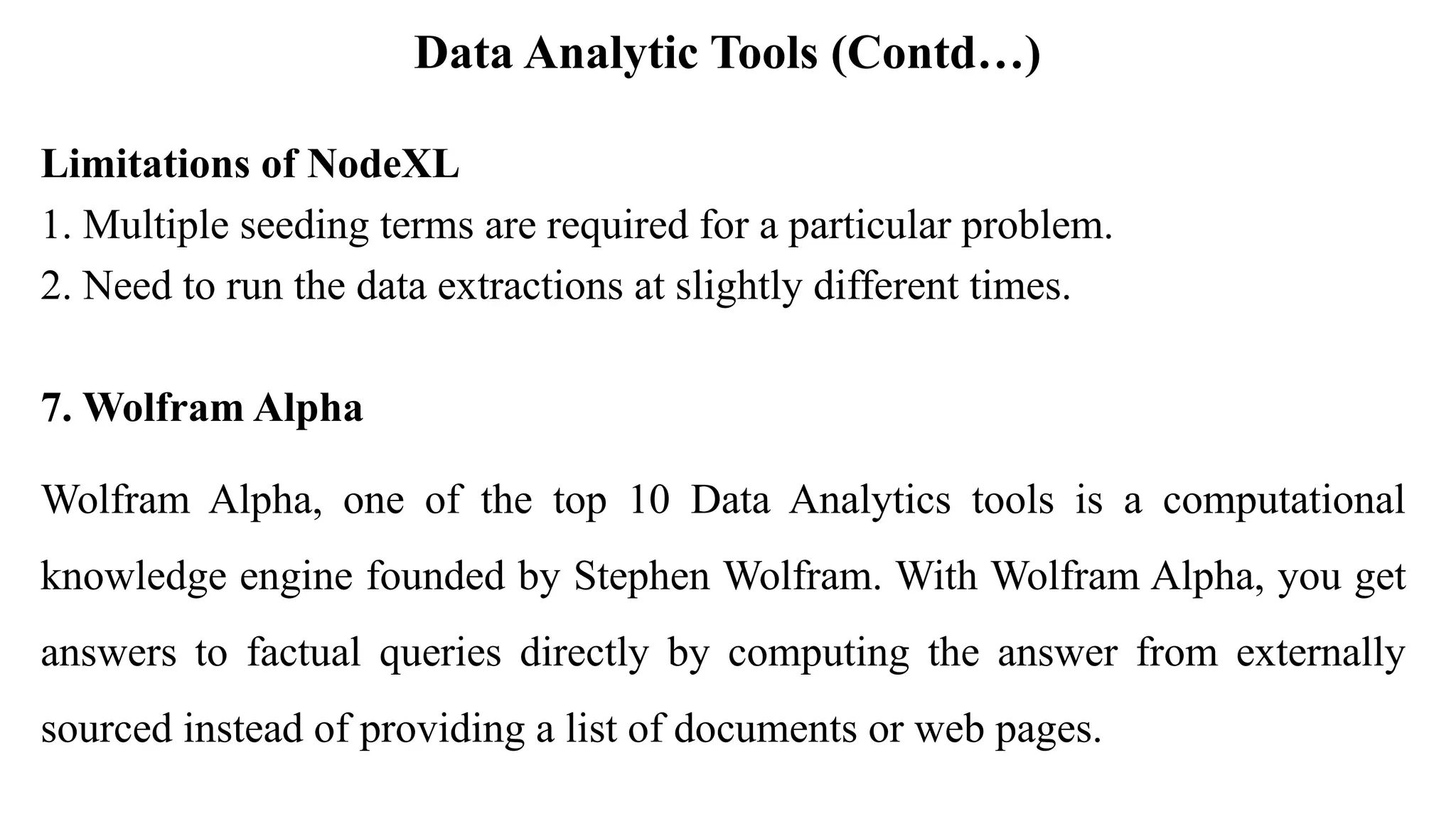 Data Analytic Tools (Contd…)
Limitations of NodeXL
1. Multiple seeding terms are required for a particular problem.
2. Need to run the data extractions at slightly different times.
7. Wolfram Alpha
Wolfram Alpha, one of the top 10 Data Analytics tools is a computational
knowledge engine founded by Stephen Wolfram. With Wolfram Alpha, you get
answers to factual queries directly by computing the answer from externally
sourced instead of providing a list of documents or web pages.
 