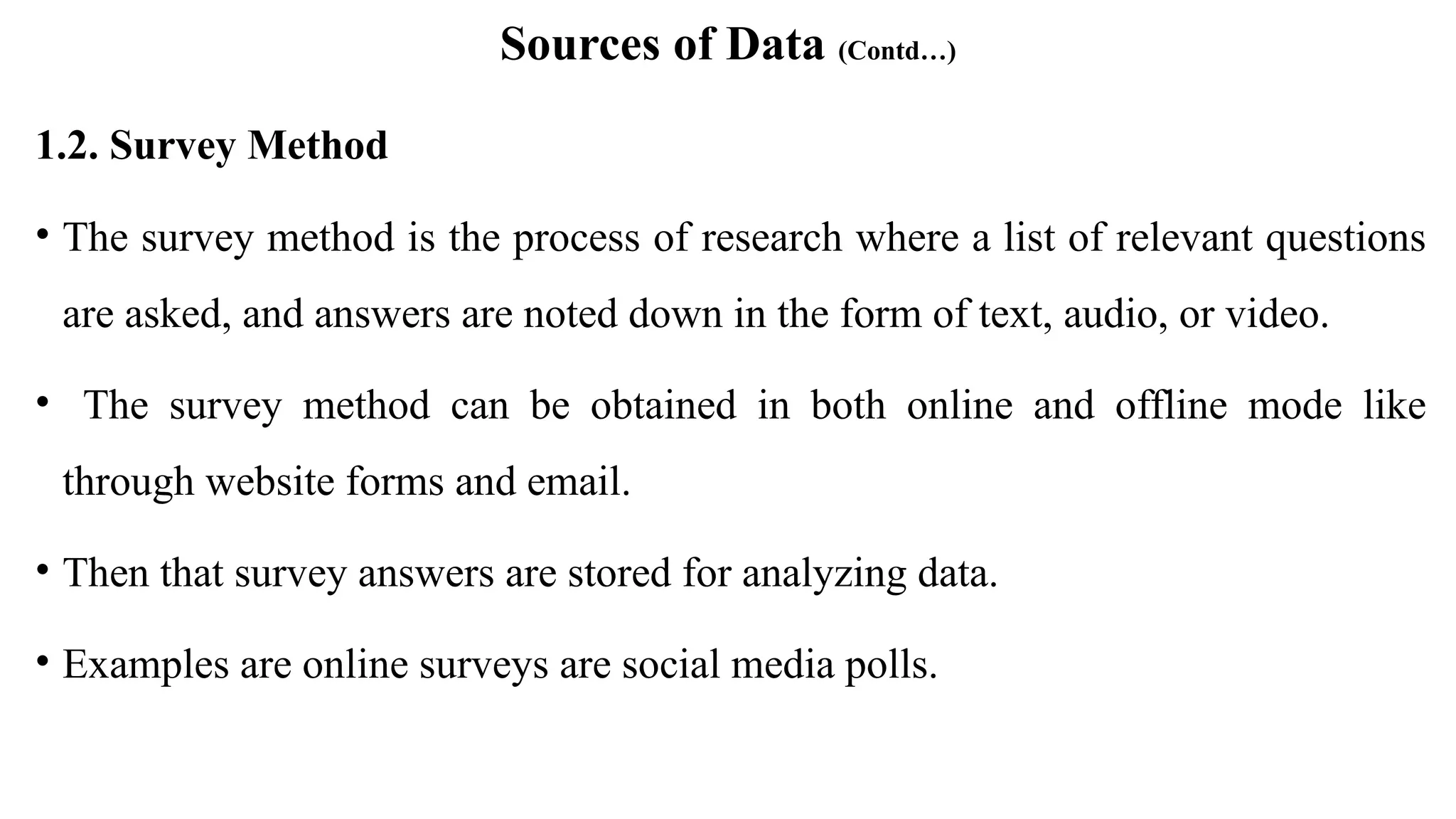 Sources of Data (Contd…)
1.2. Survey Method
• The survey method is the process of research where a list of relevant questions
are asked, and answers are noted down in the form of text, audio, or video.
• The survey method can be obtained in both online and offline mode like
through website forms and email.
• Then that survey answers are stored for analyzing data.
• Examples are online surveys are social media polls.
 