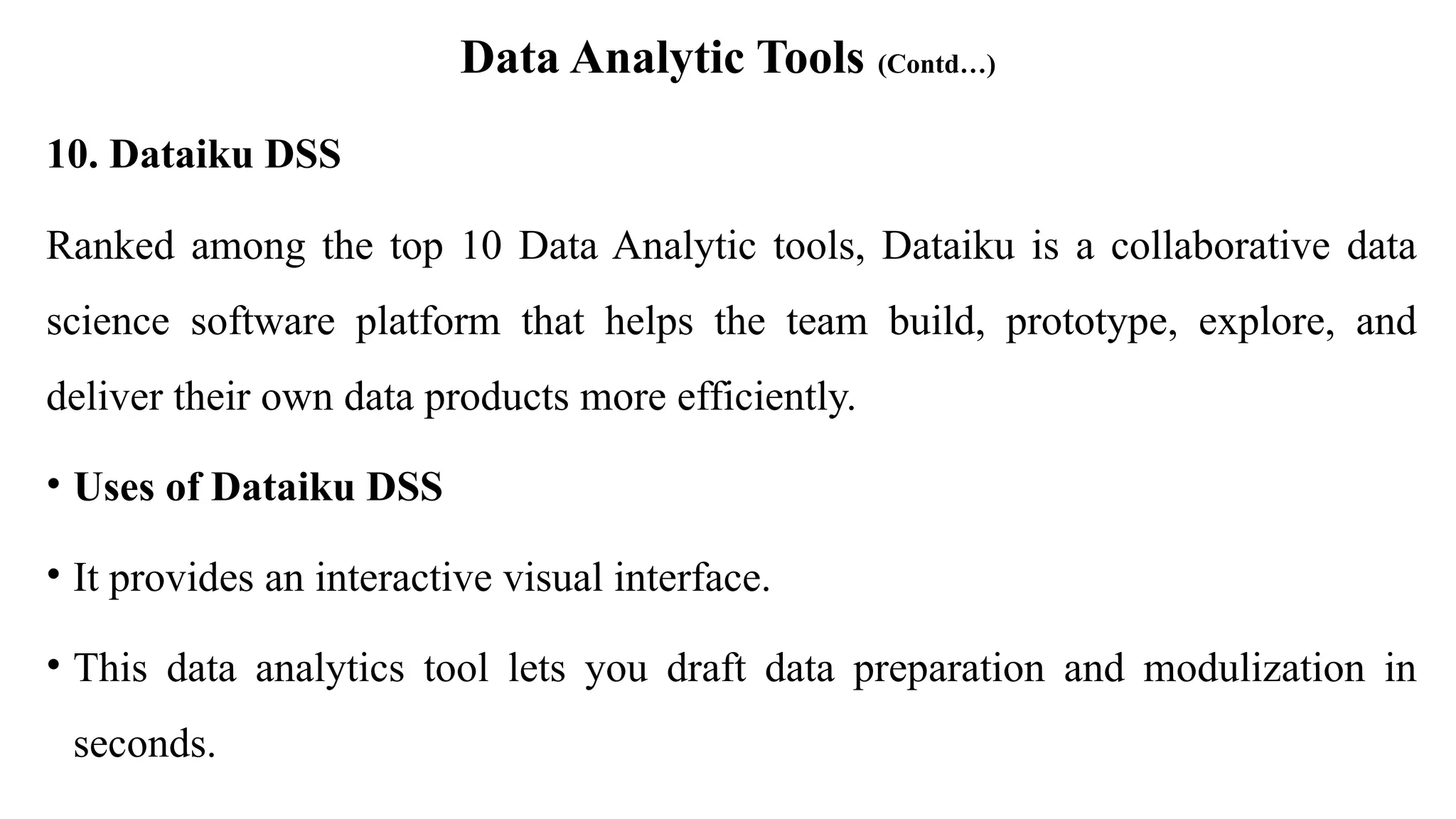 Data Analytic Tools (Contd…)
10. Dataiku DSS
Ranked among the top 10 Data Analytic tools, Dataiku is a collaborative data
science software platform that helps the team build, prototype, explore, and
deliver their own data products more efficiently.
• Uses of Dataiku DSS
• It provides an interactive visual interface.
• This data analytics tool lets you draft data preparation and modulization in
seconds.
 