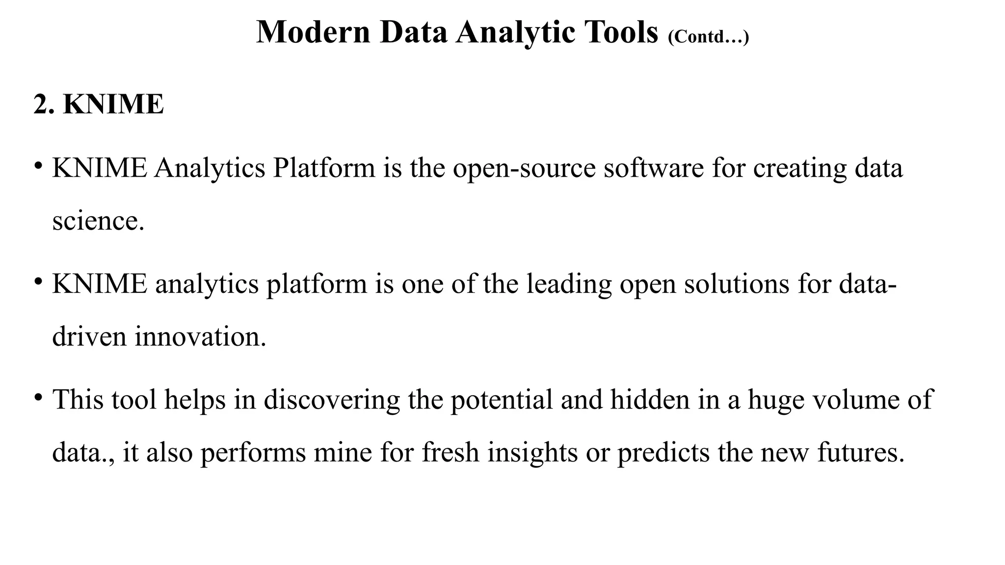 Modern Data Analytic Tools (Contd…)
2. KNIME
• KNIME Analytics Platform is the open-source software for creating data
science.
• KNIME analytics platform is one of the leading open solutions for data-
driven innovation.
• This tool helps in discovering the potential and hidden in a huge volume of
data., it also performs mine for fresh insights or predicts the new futures.
 