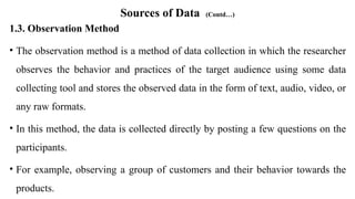 Sources of Data (Contd…)
1.3. Observation Method
• The observation method is a method of data collection in which the researcher
observes the behavior and practices of the target audience using some data
collecting tool and stores the observed data in the form of text, audio, video, or
any raw formats.
• In this method, the data is collected directly by posting a few questions on the
participants.
• For example, observing a group of customers and their behavior towards the
products.
 