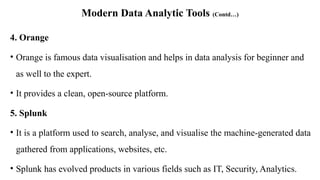 Modern Data Analytic Tools (Contd…)
4. Orange
• Orange is famous data visualisation and helps in data analysis for beginner and
as well to the expert.
• It provides a clean, open-source platform.
5. Splunk
• It is a platform used to search, analyse, and visualise the machine-generated data
gathered from applications, websites, etc.
• Splunk has evolved products in various fields such as IT, Security, Analytics.
 