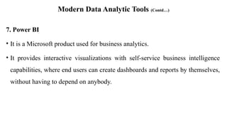 Modern Data Analytic Tools (Contd…)
7. Power BI
• It is a Microsoft product used for business analytics.
• It provides interactive visualizations with self-service business intelligence
capabilities, where end users can create dashboards and reports by themselves,
without having to depend on anybody.
 