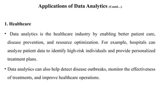 Applications of Data Analytics (Contd…)
1. Healthcare
• Data analytics is the healthcare industry by enabling better patient care,
disease prevention, and resource optimization. For example, hospitals can
analyze patient data to identify high-risk individuals and provide personalized
treatment plans.
• Data analytics can also help detect disease outbreaks, monitor the effectiveness
of treatments, and improve healthcare operations.
 