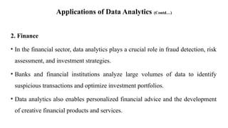 Applications of Data Analytics (Contd…)
2. Finance
• In the financial sector, data analytics plays a crucial role in fraud detection, risk
assessment, and investment strategies.
• Banks and financial institutions analyze large volumes of data to identify
suspicious transactions and optimize investment portfolios.
• Data analytics also enables personalized financial advice and the development
of creative financial products and services.
 