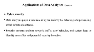 Applications of Data Analytics (Contd…)
4. Cyber security
• Data analytics plays a vital role in cyber security by detecting and preventing
cyber threats and attacks.
• Security systems analyze network traffic, user behavior, and system logs to
identify anomalies and potential security breaches.
 