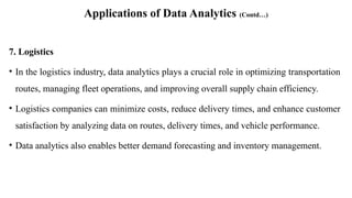 Applications of Data Analytics (Contd…)
7. Logistics
• In the logistics industry, data analytics plays a crucial role in optimizing transportation
routes, managing fleet operations, and improving overall supply chain efficiency.
• Logistics companies can minimize costs, reduce delivery times, and enhance customer
satisfaction by analyzing data on routes, delivery times, and vehicle performance.
• Data analytics also enables better demand forecasting and inventory management.
 