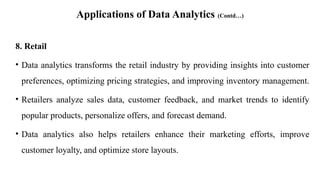 Applications of Data Analytics (Contd…)
8. Retail
• Data analytics transforms the retail industry by providing insights into customer
preferences, optimizing pricing strategies, and improving inventory management.
• Retailers analyze sales data, customer feedback, and market trends to identify
popular products, personalize offers, and forecast demand.
• Data analytics also helps retailers enhance their marketing efforts, improve
customer loyalty, and optimize store layouts.
 