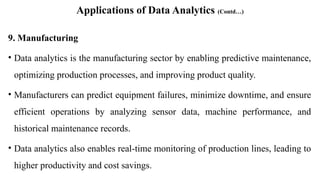 Applications of Data Analytics (Contd…)
9. Manufacturing
• Data analytics is the manufacturing sector by enabling predictive maintenance,
optimizing production processes, and improving product quality.
• Manufacturers can predict equipment failures, minimize downtime, and ensure
efficient operations by analyzing sensor data, machine performance, and
historical maintenance records.
• Data analytics also enables real-time monitoring of production lines, leading to
higher productivity and cost savings.
 