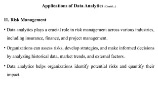 Applications of Data Analytics (Contd…)
11. Risk Management
• Data analytics plays a crucial role in risk management across various industries,
including insurance, finance, and project management.
• Organizations can assess risks, develop strategies, and make informed decisions
by analyzing historical data, market trends, and external factors.
• Data analytics helps organizations identify potential risks and quantify their
impact.
 