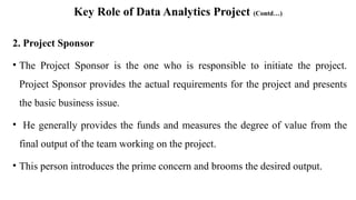 Key Role of Data Analytics Project (Contd…)
2. Project Sponsor
• The Project Sponsor is the one who is responsible to initiate the project.
Project Sponsor provides the actual requirements for the project and presents
the basic business issue.
• He generally provides the funds and measures the degree of value from the
final output of the team working on the project.
• This person introduces the prime concern and brooms the desired output.
 