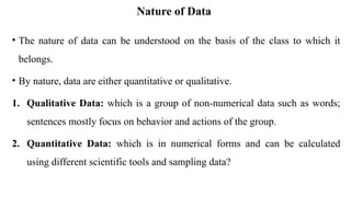 Nature of Data
• The nature of data can be understood on the basis of the class to which it
belongs.
• By nature, data are either quantitative or qualitative.
1. Qualitative Data: which is a group of non-numerical data such as words;
sentences mostly focus on behavior and actions of the group.
2. Quantitative Data: which is in numerical forms and can be calculated
using different scientific tools and sampling data?
 