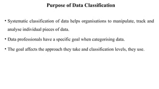 Purpose of Data Classification
• Systematic classification of data helps organisations to manipulate, track and
analyse individual pieces of data.
• Data professionals have a specific goal when categorising data.
• The goal affects the approach they take and classification levels, they use.
 