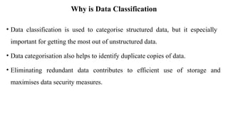 Why is Data Classification
• Data classification is used to categorise structured data, but it especially
important for getting the most out of unstructured data.
• Data categorisation also helps to identify duplicate copies of data.
• Eliminating redundant data contributes to efficient use of storage and
maximises data security measures.
 