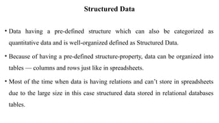 Structured Data
• Data having a pre-defined structure which can also be categorized as
quantitative data and is well-organized defined as Structured Data.
• Because of having a pre-defined structure-property, data can be organized into
tables — columns and rows just like in spreadsheets.
• Most of the time when data is having relations and can’t store in spreadsheets
due to the large size in this case structured data stored in relational databases
tables.
 