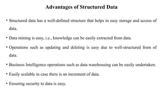 Advantages of Structured Data
• Structured data has a well-defined structure that helps in easy storage and access of
data.
• Data mining is easy, i.e., knowledge can be easily extracted from data.
• Operations such as updating and deleting is easy due to well-structured from of
data.
• Business Intelligence operations such as data warehousing can be easily undertaken.
• Easily scalable in case there is an increment of data.
• Ensuring security to data is easy.
 