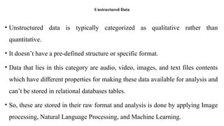 Unstructured Data
• Unstructured data is typically categorized as qualitative rather than
quantitative.
• It doesn’t have a pre-defined structure or specific format.
• Data that lies in this category are audio, video, images, and text files contents
which have different properties for making these data available for analysis and
can’t be stored in relational databases tables.
• So, these are stored in their raw format and analysis is done by applying Image
processing, Natural Language Processing, and Machine Learning.
 