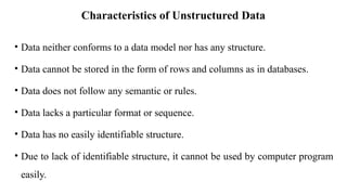 Characteristics of Unstructured Data
• Data neither conforms to a data model nor has any structure.
• Data cannot be stored in the form of rows and columns as in databases.
• Data does not follow any semantic or rules.
• Data lacks a particular format or sequence.
• Data has no easily identifiable structure.
• Due to lack of identifiable structure, it cannot be used by computer program
easily.
 