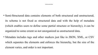 Semi-Structured Data
• Semi-Structured data contains elements of both structured and unstructured,
its schema is not fixed as structured data and with the help of metadata
(which enables users to define some partial structure or hierarchy), it can be
organized to some extent so not unorganized as unstructured data.
• Metadata includes tags and other markers just like in JSON, XML, or CSV
which separates the elements and enforces the hierarchy, but the size of the
element varies, and order is not important.
 
