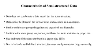 Characteristics of Semi-structured Data
• Data does not conform to a data model but has some structure.
• Data cannot be stored in the form of rows and columns as in databases.
• Similar entities are grouped together and organised in a hierarchy.
• Entities in the same group may or may not have the same attributes or properties.
• Size and type of the same attribute in a group may differ.
• Due to lack of a well-defined structure, it cannot use by computer programs easily.
 