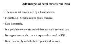 Advantages of Semi-structured Data
• The data is not constrained by a fixed schema.
• Flexible, i.e., Schema can be easily changed.
• Data is portable.
• It is possible to view structured data as semi-structured data.
• Its supports users who cannot express their need in SQL.
• It can deal easily with the heterogeneity of sources.
 