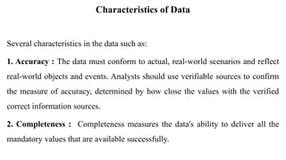 Characteristics of Data
Several characteristics in the data such as:
1. Accuracy : The data must conform to actual, real-world scenarios and reflect
real-world objects and events. Analysts should use verifiable sources to confirm
the measure of accuracy, determined by how close the values with the verified
correct information sources.
2. Completeness : Completeness measures the data's ability to deliver all the
mandatory values that are available successfully.
 
