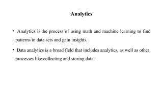 Analytics
• Analytics is the process of using math and machine learning to find
patterns in data sets and gain insights.
• Data analytics is a broad field that includes analytics, as well as other
processes like collecting and storing data.
 