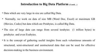 Introduction to Big Data Platform (Contd…)
• Data which are very large in size are called Big Data.
• Normally, we work on data of size MB (Word Doc, Excel) or maximum GB
(Movies, Codes) but data which are Petabytes, is called Big Data.
• The size of large data can range from several terabytes (1 trillion bytes) to
petabytes and even Exabytes.
• It is the concept of gathering useful insights from such voluminous amounts of
structured, semi-structured and unstructured data that can be used for effective
decision-making in the business environment.
 