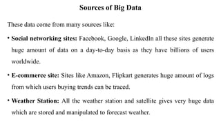 Sources of Big Data
These data come from many sources like:
• Social networking sites: Facebook, Google, LinkedIn all these sites generate
huge amount of data on a day-to-day basis as they have billions of users
worldwide.
• E-commerce site: Sites like Amazon, Flipkart generates huge amount of logs
from which users buying trends can be traced.
• Weather Station: All the weather station and satellite gives very huge data
which are stored and manipulated to forecast weather.
 