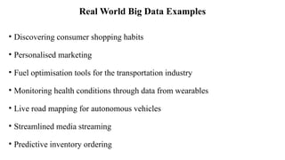 Real World Big Data Examples
• Discovering consumer shopping habits
• Personalised marketing
• Fuel optimisation tools for the transportation industry
• Monitoring health conditions through data from wearables
• Live road mapping for autonomous vehicles
• Streamlined media streaming
• Predictive inventory ordering
 