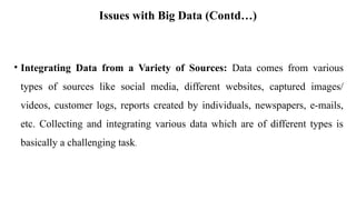 Issues with Big Data (Contd…)
• Integrating Data from a Variety of Sources: Data comes from various
types of sources like social media, different websites, captured images/
videos, customer logs, reports created by individuals, newspapers, e-mails,
etc. Collecting and integrating various data which are of different types is
basically a challenging task.
 