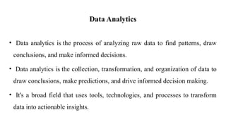 Data Analytics
• Data analytics is the process of analyzing raw data to find patterns, draw
conclusions, and make informed decisions.
• Data analytics is the collection, transformation, and organization of data to
draw conclusions, make predictions, and drive informed decision making.
• It's a broad field that uses tools, technologies, and processes to transform
data into actionable insights.
 