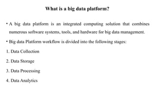 What is a big data platform?
• A big data platform is an integrated computing solution that combines
numerous software systems, tools, and hardware for big data management.
• Big data Platform workflow is divided into the following stages:
1. Data Collection
2. Data Storage
3. Data Processing
4. Data Analytics
 