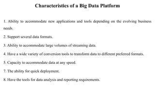 Characteristics of a Big Data Platform
1. Ability to accommodate new applications and tools depending on the evolving business
needs.
2. Support several data formats.
3. Ability to accommodate large volumes of streaming data.
4. Have a wide variety of conversion tools to transform data to different preferred formats.
5. Capacity to accommodate data at any speed.
7. The ability for quick deployment.
8. Have the tools for data analysis and reporting requirements.
 