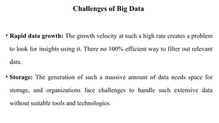 Challenges of Big Data
• Rapid data growth: The growth velocity at such a high rate creates a problem
to look for insights using it. There no 100% efficient way to filter out relevant
data.
• Storage: The generation of such a massive amount of data needs space for
storage, and organizations face challenges to handle such extensive data
without suitable tools and technologies.
 