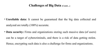 Challenges of Big Data (Contd…)
• Unreliable data: It cannot be guaranteed that the big data collected and
analyzed are totally (100%) accurate.
• Data security: Firms and organizations storing such massive data (of users)
can be a target of cybercriminals, and there is a risk of data getting stolen.
Hence, encrypting such data is also a challenge for firms and organizations.
 